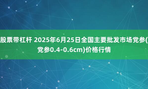 股票带杠杆 2025年6月25日全国主要批发市场党参(党参0.4-0.6cm)价格行情