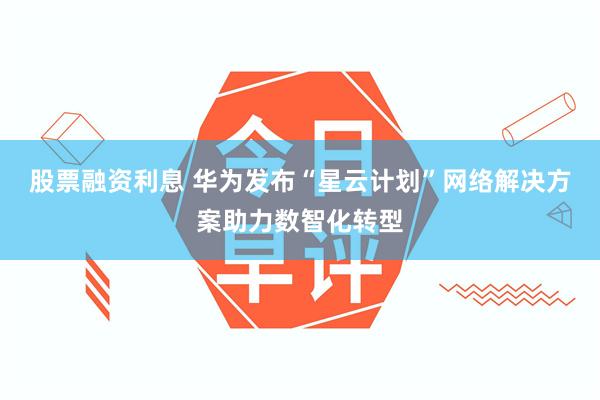 股票融资利息 华为发布“星云计划”网络解决方案助力数智化转型