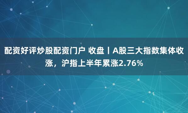 配资好评炒股配资门户 收盘丨A股三大指数集体收涨，沪指上半年累涨2.76%
