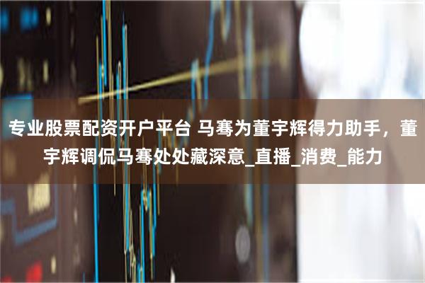 专业股票配资开户平台 马骞为董宇辉得力助手，董宇辉调侃马骞处处藏深意_直播_消费_能力