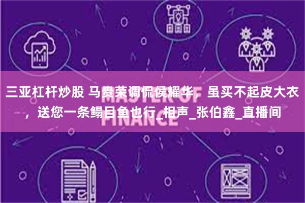 三亚杠杆炒股 马贵荣调侃侯耀华，虽买不起皮大衣，送您一条鳎目鱼也行_相声_张伯鑫_直播间