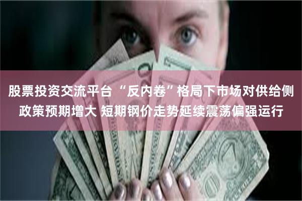 股票投资交流平台 “反内卷”格局下市场对供给侧政策预期增大 短期钢价走势延续震荡偏强运行