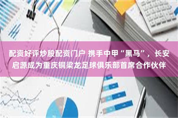 配资好评炒股配资门户 携手中甲“黑马”，长安启源成为重庆铜梁龙足球俱乐部首席合作伙伴