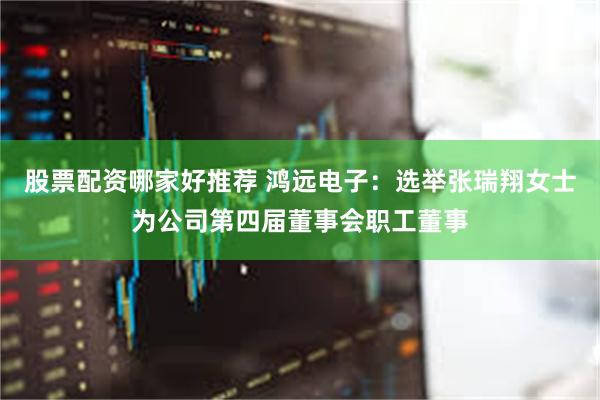 股票配资哪家好推荐 鸿远电子：选举张瑞翔女士为公司第四届董事会职工董事
