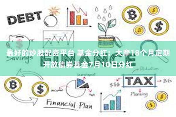 最好的炒股配资平台 基金分红：大摩18个月定期开放债券基金7月10日分红