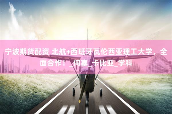 宁波期货配资 北航+西班牙瓦伦西亚理工大学，全面合作！_何塞_卡比亚_学科