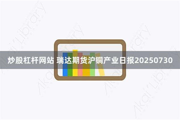 炒股杠杆网站 瑞达期货沪铜产业日报20250730