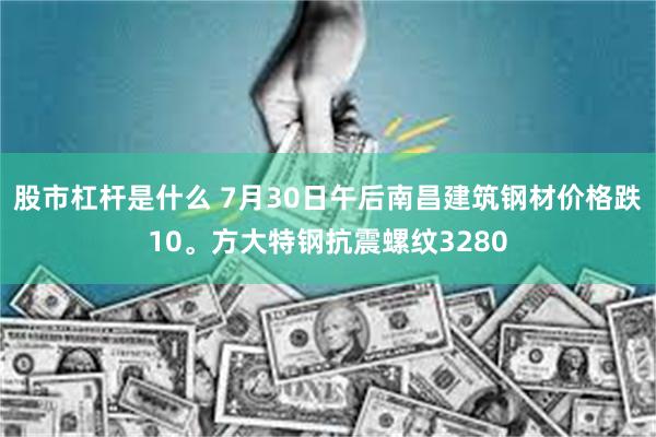股市杠杆是什么 7月30日午后南昌建筑钢材价格跌10。方大特钢抗震螺纹3280