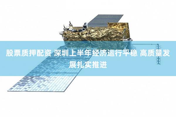 股票质押配资 深圳上半年经济运行平稳 高质量发展扎实推进