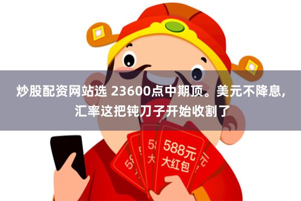 炒股配资网站选 23600点中期顶。美元不降息, 汇率这把钝刀子开始收割了