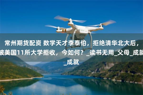常州期货配资 数学天才李泰伯，拒绝清华北大后，被美国11所大学拒收，今如何？_读书无用_父母_成就