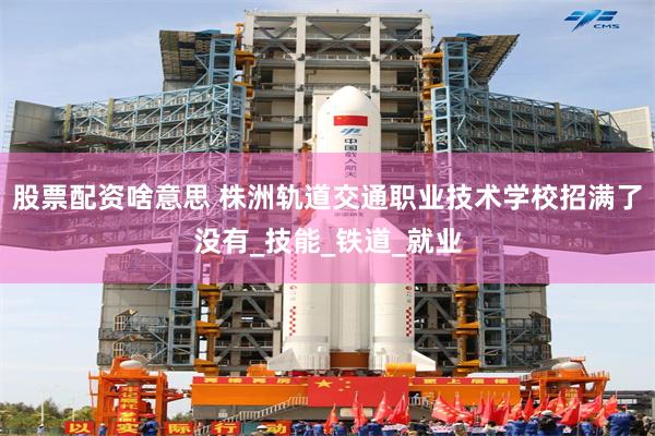 股票配资啥意思 株洲轨道交通职业技术学校招满了没有_技能_铁道_就业