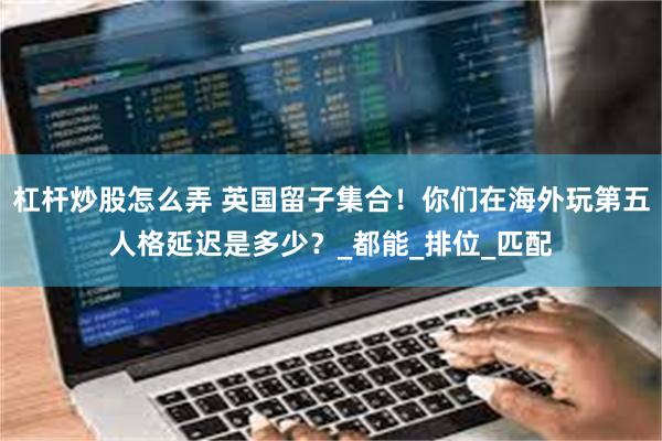 杠杆炒股怎么弄 英国留子集合！你们在海外玩第五人格延迟是多少？_都能_排位_匹配