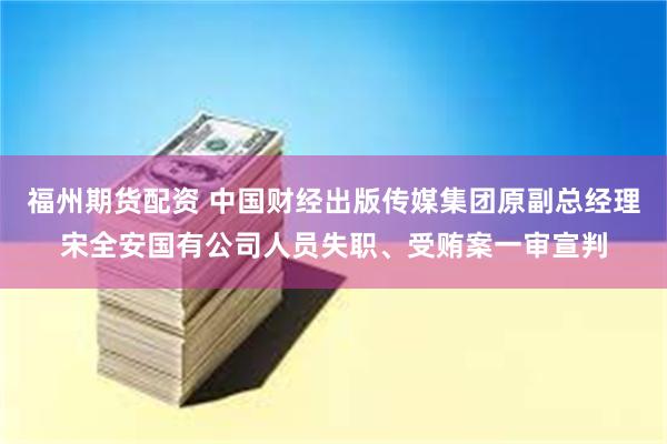 福州期货配资 中国财经出版传媒集团原副总经理宋全安国有公司人员失职、受贿案一审宣判
