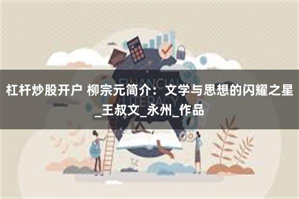 杠杆炒股开户 柳宗元简介：文学与思想的闪耀之星_王叔文_永州_作品