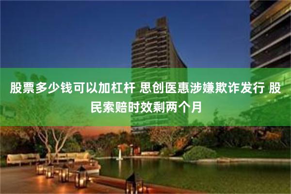 股票多少钱可以加杠杆 思创医惠涉嫌欺诈发行 股民索赔时效剩两个月