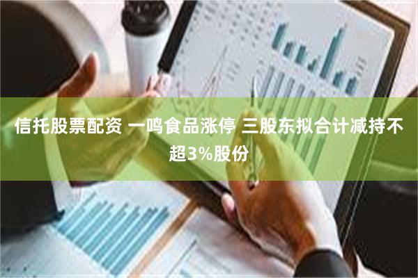 信托股票配资 一鸣食品涨停 三股东拟合计减持不超3%股份