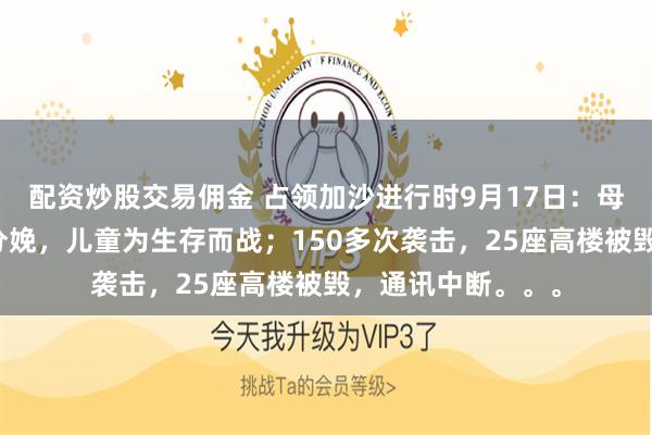 配资炒股交易佣金 占领加沙进行时9月17日：母亲们被迫在街头分娩，儿童为生存而战；150多次袭击，25座高楼被毁，通讯中断。。。