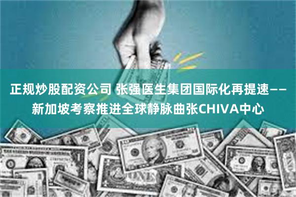 正规炒股配资公司 张强医生集团国际化再提速——新加坡考察推进全球静脉曲张CHIVA中心