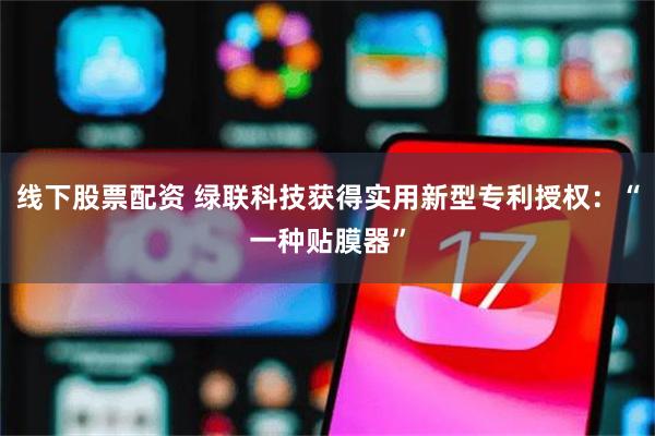 线下股票配资 绿联科技获得实用新型专利授权:“一种贴膜器”