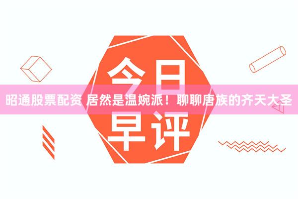 昭通股票配资 居然是温婉派！聊聊唐族的齐天大圣