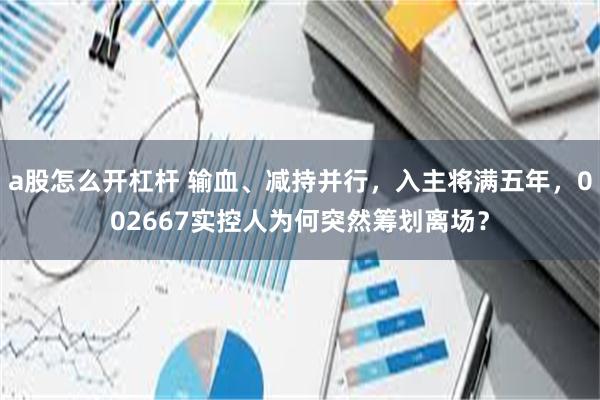 a股怎么开杠杆 输血、减持并行,入主将满五年,002667实控人为何突然筹划离场?