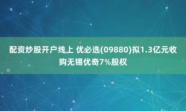 配资炒股开户线上 优必选(09880)拟1.3亿元收购无锡优奇7%股权