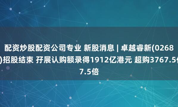 配资炒股配资公司专业 新股消息 | 卓越睿新(02687)招股结束 孖展认购额录得1912亿港元 超购3767.5倍