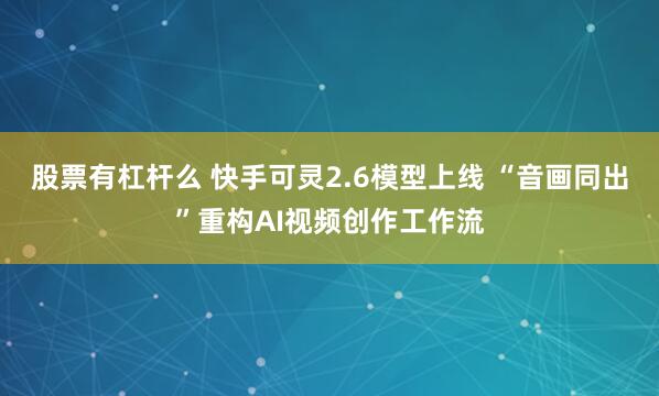股票有杠杆么 快手可灵2.6模型上线 “音画同出”重构AI视频创作工作流