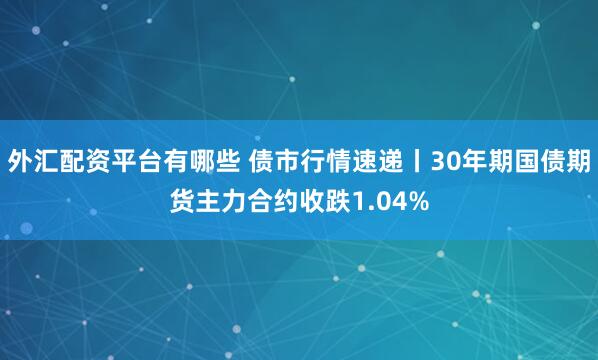 外汇配资平台有哪些 债市行情速递丨30年期国债期货主力合约收跌1.04%