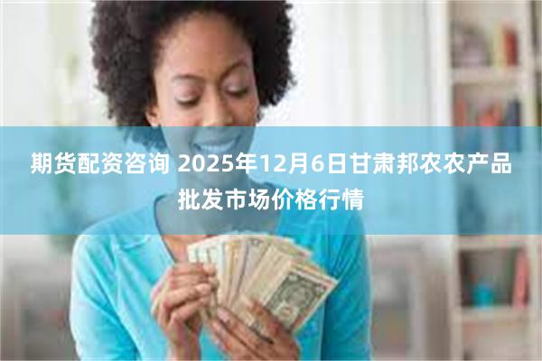 期货配资咨询 2025年12月6日甘肃邦农农产品批发市场价格行情
