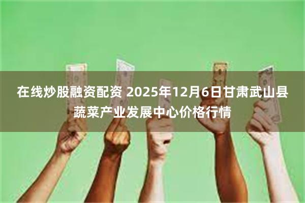 在线炒股融资配资 2025年12月6日甘肃武山县蔬菜产业发展中心价格行情