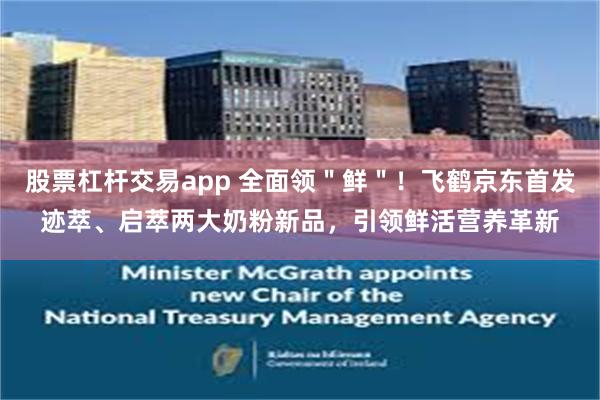 股票杠杆交易app 全面领＂鲜＂！飞鹤京东首发迹萃、启萃两大奶粉新品，引领鲜活营养革新