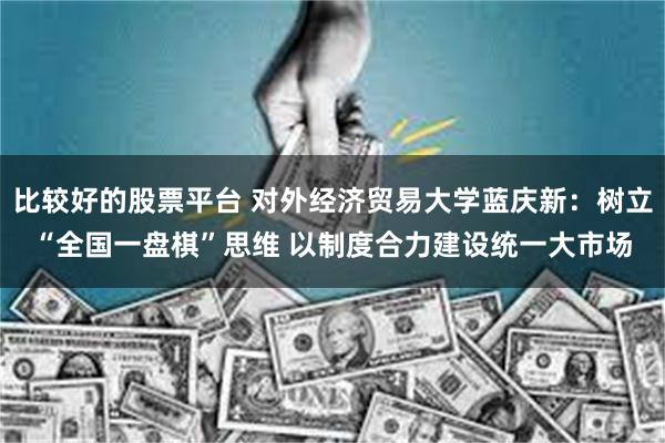 比较好的股票平台 对外经济贸易大学蓝庆新:树立“全国一盘棋”思维 以制度合力建设统一大市场