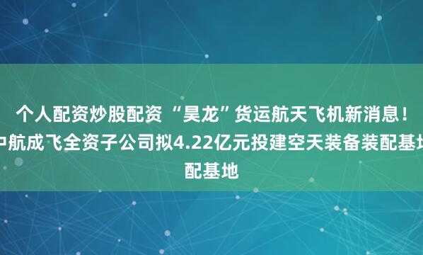 个人配资炒股配资 “昊龙”货运航天飞机新消息！中航成飞全资子公司拟4.22亿元投建空天装备装配基地