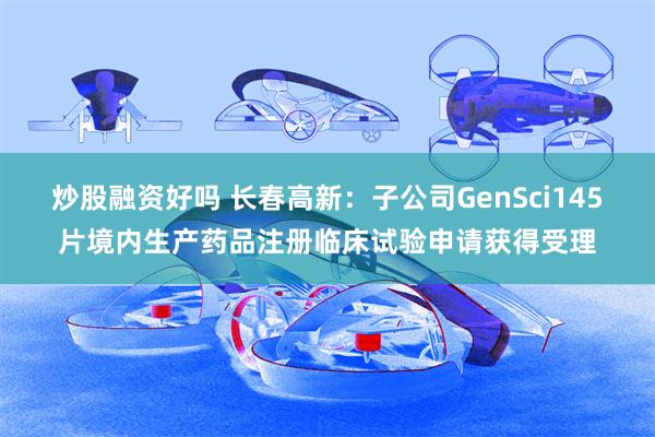 炒股融资好吗 长春高新：子公司GenSci145片境内生产药品注册临床试验申请获得受理