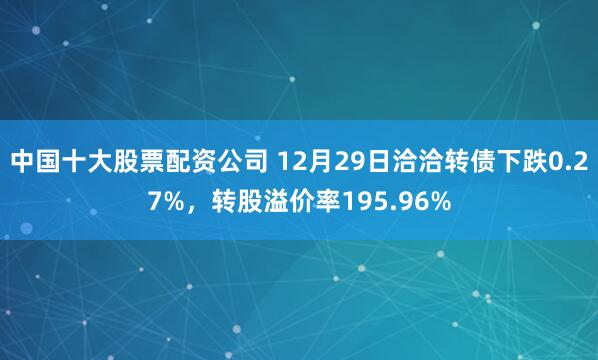 中国十大股票配资公司 12月29日洽洽转债下跌0.27%，转股溢价率195.96%