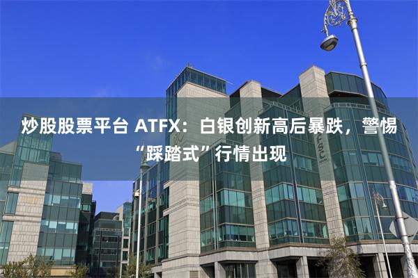 炒股股票平台 ATFX：白银创新高后暴跌，警惕“踩踏式”行情出现