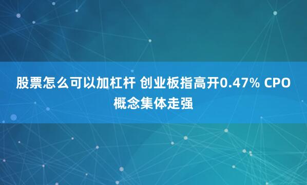 股票怎么可以加杠杆 创业板指高开0.47% CPO概念集体走强