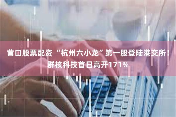 营口股票配资 “杭州六小龙”第一股登陆港交所！群核科技首日高开171%