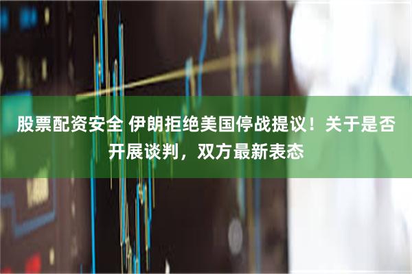 股票配资安全 伊朗拒绝美国停战提议！关于是否开展谈判，双方最新表态