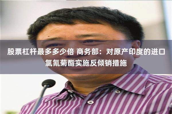 股票杠杆最多多少倍 商务部：对原产印度的进口氯氰菊酯实施反倾销措施
