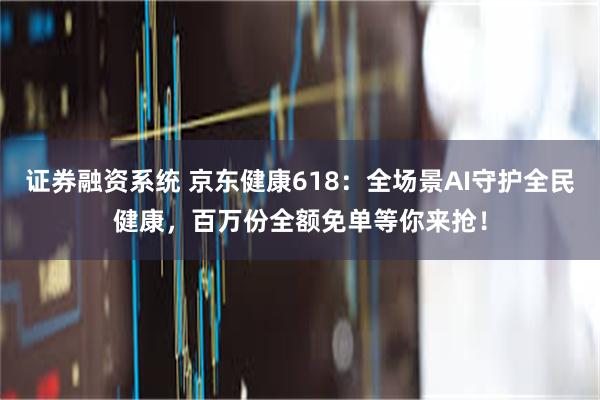 证券融资系统 京东健康618：全场景AI守护全民健康，百万份全额免单等你来抢！