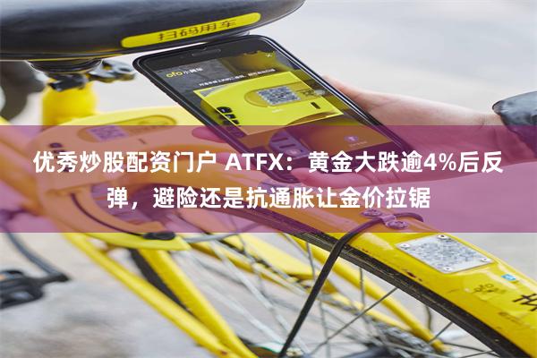优秀炒股配资门户 ATFX:黄金大跌逾4%后反弹,避险还是抗通胀让金价拉锯