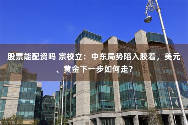 股票能配资吗 宗校立：中东局势陷入胶着，美元、黄金下一步如何走？