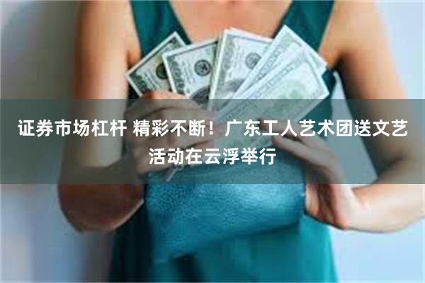 证券市场杠杆 精彩不断!广东工人艺术团送文艺活动在云浮举行