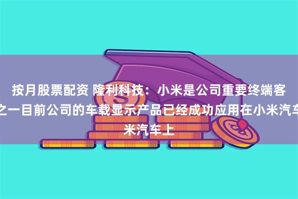 按月股票配资 隆利科技：小米是公司重要终端客户之一目前公司的车载显示产品已经成功应用在小米汽车上