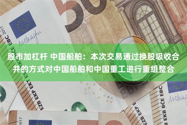 股市加杠杆 中国船舶：本次交易通过换股吸收合并的方式对中国船舶和中国重工进行重组整合