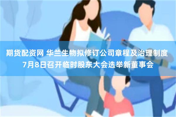 期货配资网 华兰生物拟修订公司章程及治理制度 7月8日召开临时股东大会选举新董事会