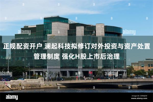 正规配资开户 澜起科技拟修订对外投资与资产处置管理制度 强化H股上市后治理